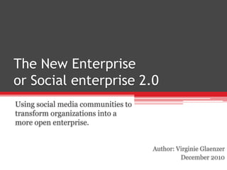 The New Enterprise or Social enterprise 2.0 Using social media communities to transform organizations into a more open enterprise. Author: Virginie Glaenzer December 2010 