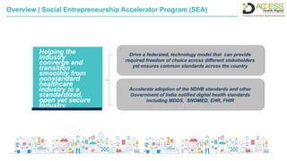 Helping the
industry
converge and
transition
smoothly from
nonstandard
healthcare
industry to a
standardized,
open yet secure
Industry
Accelerate adoption of the NDHB standards and other
Government of India notified digital health standards
including MDDS, SNOMED, EHR, FHIR
Drive a federated, technology model that can provide
required freedom of choice across different stakeholders
yet ensures common standards across the country
Overview | Social Entrepreneurship Accelerator Program (SEA)
 