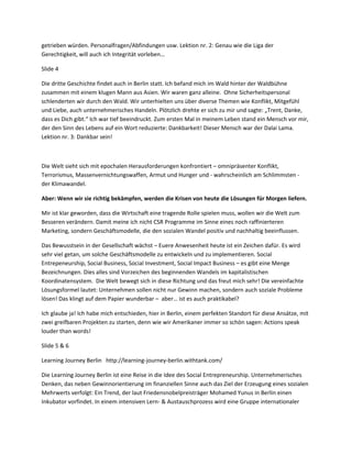 getrieben würden. Personalfragen/Abfindungen usw. Lektion nr. 2: Genau wie die Liga der
Gerechtigkeit, will auch ich Integrität vorleben…

Slide 4

Die dritte Geschichte findet auch in Berlin statt. Ich befand mich im Wald hinter der Waldbühne
zusammen mit einem klugen Mann aus Asien. Wir waren ganz alleine. Ohne Sicherheitspersonal
schlenderten wir durch den Wald. Wir unterhielten uns über diverse Themen wie Konflikt, Mitgefühl
und Liebe, auch unternehmerisches Handeln. Plötzlich drehte er sich zu mir und sagte: „Trent, Danke,
dass es Dich gibt.“ Ich war tief beeindruckt. Zum ersten Mal in meinem Leben stand ein Mensch vor mir,
der den Sinn des Lebens auf ein Wort reduzierte: Dankbarkeit! Dieser Mensch war der Dalai Lama.
Lektion nr. 3: Dankbar sein!



Die Welt sieht sich mit epochalen Herausforderungen konfrontiert – omnipräsenter Konflikt,
Terrorismus, Massenvernichtungswaffen, Armut und Hunger und - wahrscheinlich am Schlimmsten -
der Klimawandel.

Aber: Wenn wir sie richtig bekämpfen, werden die Krisen von heute die Lösungen für Morgen liefern.

Mir ist klar geworden, dass die Wirtschaft eine tragende Rolle spielen muss, wollen wir die Welt zum
Besseren verändern. Damit meine ich nicht CSR Programme im Sinne eines noch raffinierteren
Marketing, sondern Geschäftsmodelle, die den sozialen Wandel positiv und nachhaltig beeinflussen.

Das Bewusstsein in der Gesellschaft wächst – Euere Anwesenheit heute ist ein Zeichen dafür. Es wird
sehr viel getan, um solche Geschäftsmodelle zu entwickeln und zu implementieren. Social
Entrepeneurship, Social Business, Social Investment, Social Impact Business – es gibt eine Menge
Bezeichnungen. Dies alles sind Vorzeichen des beginnenden Wandels im kapitalistischen
Koordinatensystem. Die Welt bewegt sich in diese Richtung und das freut mich sehr! Die vereinfachte
Lösungsformel lautet: Unternehmen sollen nicht nur Gewinn machen, sondern auch soziale Probleme
lösen! Das klingt auf dem Papier wunderbar – aber… ist es auch praktikabel?

Ich glaube ja! Ich habe mich entschieden, hier in Berlin, einem perfekten Standort für diese Ansätze, mit
zwei greifbaren Projekten zu starten, denn wie wir Amerikaner immer so schön sagen: Actions speak
louder than words!

Slide 5 & 6

Learning Journey Berlin http://learning-journey-berlin.withtank.com/

Die Learning Journey Berlin ist eine Reise in die Idee des Social Entrepreneurship. Unternehmerisches
Denken, das neben Gewinnorientierung im finanziellen Sinne auch das Ziel der Erzeugung eines sozialen
Mehrwerts verfolgt: Ein Trend, der laut Friedensnobelpreisträger Mohamed Yunus in Berlin einen
Inkubator vorfindet. In einem intensiven Lern- & Austauschprozess wird eine Gruppe internationaler
 