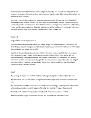 Interessenten diesem Phänomen auf den Grund gehen und dabei eine Auswahl von Projekten vor Ort
besuchen. Unter dem Motto „Beyond the wall of poverty“ liegt der Fokus dabei auf der Bekämpfung von
Armut in all ihren Facetten.

Betterplace steht der Learning Journey als Kooperationspartner zur Orientierung durch die Vielzahl
sozialer Aktivitäten in Berlin zur Seite. Die besuchten Unternehmungen, allesamt Teil der betterplace
Community, werden für Interessierte durch die Berichte der Learning Journey Teilnehmer auf Facebook,
Twitter und dem Learning Journey Blog noch plastischer erfahrbar. Außerdem verteilen die Teilnehmer
nach Abschluss der Reise einen eigenen Spendentopf auf diese Projekte auf.



Slide 7 & 8

Bürgerwirken www.buergerwirken.de

BÜRGERwirken ist eine Online-Plattform, die Städte, Bürger und Unternehmen zur Finanzierung und
Unterstützung sozialer, ökologischer und kultureller Projekte zusammenführt und Raum für Information,
Kommunikation und Kooperation schafft.

Registrierte Benutzer (Bürger) entscheiden mit ihrer Stimme in welchem Verhältnis die Zuwendung
eines Förderers an zwei Projekte verteilt werden soll. Die Projekte führen einen Monat lang ein
gemeinsames Blog auf buergerwirken.de. Besucher der Seite können sich über Arbeit und Wirkung
informieren und mit den Projekten in Dialog treten. Um abzustimmen, müssen Besucher sich lediglich
kostenlos mit ihrer E-Mail-Adresse als „Bürger“ registrieren. Die Bürger können noch freiwillig die
Zuwendung eines Förderers erhöhen.



Slide 9

Was verlangt das Leben von mir? Ich will Solidarität zeigen, Integrität vorleben und dankbar sein

Wer möchte ich sein? Ich möchte ein Changemaker im Übergang zu einer humanen Globalwirtschaft
sein.

Wie möchte ich leben? Mohammed Yunnus, Friendensnobelpreisträger aus Bangladesh und Vater der
Mikrokredite, schreibt vor und ich folge ihm freiwillig: „Do it with joy!“ (again: theatralisch!)

Welche Zukunft möchte ich mitgestalten? Eine Zukunft ohne Armut und ohne Konflikt.

Wenn Ihr alle diese Fragen beantworten müsstet, wie würden Euere Antworten lauten?
 