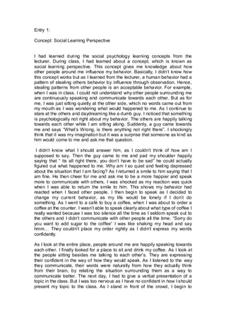 Entry 1:
Concept: Social Learning Perspective
I had learned during the social psychology learning concepts from the
lecturer. During class, I had learned about a concept, which is known as
social learning perspective. This concept gives me knowledge about how
other people around me influence my behavior. Basically, I didn’t know how
this concept works but as I learned from the lecturer, a human behavior had a
pattern of stealing others behavior by influence through observation. Hence,
stealing patterns from other people is an acceptable behavior. For example,
when I was in class. I could not understand why other people surrounding me
are continuously speaking and communicate towards each other. But as for
me, I was just sitting quietly at the other side, which no words came out from
my mouth as I was wondering what would happened to me. As I continue to
stare at the others and daydreaming like a dumb guy. I noticed that something
is psychologically not right about my behavior. The others are happily talking
towards each other while I am sitting along. Suddenly, a guy came towards
me and says “What’s Wrong, is there anything not right there”. I shockingly
think that it was my imagination but it was a surprise that someone as kind as
him would come to me and ask me that question.
I didn’t know what I should answer him, as I couldn’t think of how am I
supposed to say. Then the guy came to me and pad my shoulder happily
saying that “ its all right there, you don’t have to be sad” he could actually
figured out what happened to me. Why am I so quiet and feeling depressed
about the situation that I am facing? As I returned a smile to him saying that I
am fine. He then cheer for me and ask me to be a more happier and speak
more to communicate with others. I was shocked as my reaction was quick
when I was able to return the smile to him. This shows my behavior had
reacted when I faced other people. I then begin to speak as I decided to
change my current behavior, as my life would be lonely if I don’t do
something. As I went to a café to buy a coffee, when I was about to order a
coffee at the counter. I wasn’t able to speak clearly about what type of coffee I
really wanted because I was too silence all the time as I seldom speak out to
the others and I didn’t communicate with other people all the time. “Sorry do
you want to add sugar to the coffee” I was like shaking my head and say
hmm… They couldn’t place my order rightly as I didn’t express my words
confidently.
As I look at the entire place, people around me are happily speaking towards
each other. I finally looked for a place to sit and drink my coffee. As I look at
the people sitting besides me talking to each other’s. They are expressing
their confident in the way of how they would speak. As I listened to the way
they communicate, their words were naturally from how they actually think
from their brain, by relating the situation surrounding them as a way to
communicate better. The next day, I had to give a verbal presentation of a
topic in the class. But I was too nervous as I have no confident in how I should
present my topic to the class. As I stand in front of the crowd, I begin to
 