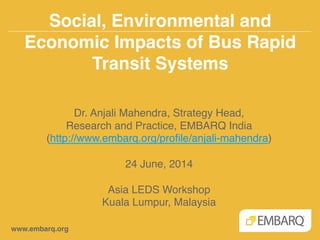 Social, Environmental and
Economic Impacts of Bus Rapid
Transit Systems!
www.embarq.org!
Dr. Anjali Mahendra, Strategy Head, !
Research and Practice, EMBARQ India!
(http://www.embarq.org/proﬁle/anjali-mahendra)!
!
24 June, 2014 !
!
Asia LEDS Workshop!
Kuala Lumpur, Malaysia!
 