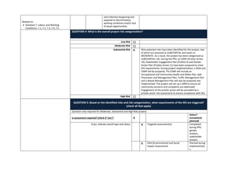 Related to:
• Standard 7: Labour and Working
Conditions; 7.1, 7.2, 7.3, 7.4, 7.5
and collective bargaining and
exposed to discriminatory
working conditions and/or lack
of equal opportunities.
QUESTION 4: What is the overall project risk categorization?
Low Risk ☐
Moderate Risk ☐
Substantial Risk X Nine potential risks have been identified for this project, two
of which are assessed as SUBSTANTIAL and seven as
MODERATE. As a result, the project has been categorized as
SUBSTANTIAL risk. During the PPG, an ESMF (ProDoc Annex
10), Stakeholder Engagement Plan (ProDoc 9) and Gender
Action Plan (ProDoc Annex 11) have been prepared to meet
SES requirements. During project implementation, a SESA and
ESMP will be prepared. The ESMP will include an
Occupational and Community Health and Safety Plan, Spill
Prevention and Management Plan, Traffic Management Plan
and a Waste Management Plan will also be prepared and
implemented. The project will set up a GRM to ensure all
community concerns and complaints are addressed.
Engagement of the private sector will be preceded by a
private sector risk assessment to ensure compliance with SES.
High Risk ☐
QUESTION 5: Based on the identified risks and risk categorization, what requirements of the SES are triggered?
(check all that apply)
Question only required for Moderate, Substantial and High Risk projects
Is assessment required? (check if “yes”) X
Status?
(completed,
planned)
if yes, indicate overall type and status X Targeted assessment(s) Completed
during PPG:
gender
analysis,
stakeholder
analysis
X ESIA (Environmental and Social
Impact Assessment)
Planned during
implementatio
n
 