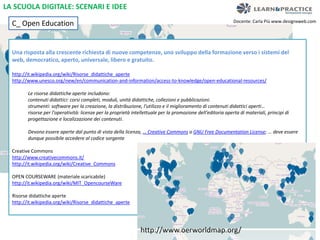 Docente: Carla Più www.designxweb.com 
LA SCUOLA DIGITALE: SCENARI E IDEE 
C_ Open Education 
Una risposta alla crescente richiesta di nuove competenze, uno sviluppo della formazione verso i sistemi del 
web, democratico, aperto, universale, libero e gratuito. 
http://it.wikipedia.org/wiki/Risorse_didattiche_aperte 
http://www.unesco.org/new/en/communication-and-information/access-to-knowledge/open-educational-resources/ 
Le risorse didattiche aperte includono: 
contenuti didattici: corsi completi, moduli, unità didattiche, collezioni e pubblicazioni. 
strumenti: software per la creazione, la distribuzione, l'utilizzo e il miglioramento di contenuti didattici aperti… 
risorse per l'operatività: licenze per la proprietà intellettuale per la promozione dell'editoria aperta di materiali, principi di 
progettazione e localizzazione dei contenuti. 
Devono essere aperte dal punto di vista della licenza, … Creative Commons o GNU Free Documentation License; … deve essere 
dunque possibile accedere al codice sorgente 
Creative Commons 
http://www.creativecommons.it/ 
http://it.wikipedia.org/wiki/Creative_Commons 
OPEN COURSEWARE (materiale scaricabile) 
http://it.wikipedia.org/wiki/MIT_OpencourseWare 
Risorse didattiche aperte 
http://it.wikipedia.org/wiki/Risorse_didattiche_aperte 
http://www.oerworldmap.org/ 
 