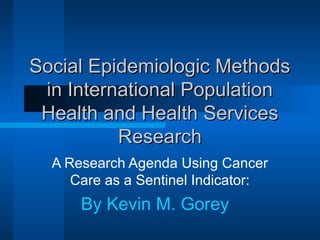 Social Epidemiologic MethodsSocial Epidemiologic Methods
in International Populationin International Population
Health and Health ServicesHealth and Health Services
ResearchResearch
A Research Agenda Using Cancer
Care as a Sentinel Indicator:
By Kevin M. Gorey
 