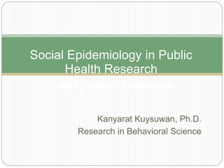 Kanyarat Kuysuwan, Ph.D.
Research in Behavioral Science
Social Epidemiology in Public
Health Research
ระบาดวิทยาสังคมในงานวิจัยทางสาธารณสุข
 