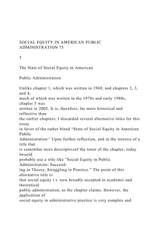 SOCIAL EQUITY IN AMERICAN PUBLIC
ADMINISTRATION 75
5
The State of Social Equity in American
Public Adrninistration
Unlike chapter 1, which was written in 1969, and chapters 2, 3,
and 4,
much of which was written in the 1970s and early 1980s,
chapter 5 was
written in 2005. It is, therefore, far more historical and
reflective than
the earlier chapters. I discarded several alternative titles for this
essay
in favor of the rather bland “State of Social Equity in American
Public
Administration:’ Upon further reflection, and in the interest of a
title that
is somewhat more descriptiveof the tenor of the chapter, today
Iwould
probably use a title like ”Social Equity in Public
Administration: Succeed-
ing in Theory, Struggling in Practice.” The point of this
alternative title is
that social equity i s now broadly accepted in academic and
theoretical
public administration, as the chapter claims. However, the
application of
social equity in administrative practice is very complex and
 