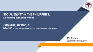 SOCIAL EQUITY IN THE PHILIPPINES:
A Continuing but Elusive Promise
JAMANDRE, ALFREDO, Q.
DPA 315 – SPECIAL ISSUES ON SOCIAL DEVELOPMENT AND CHANGE
Professor
Josefina B. Bitonio, DPA
 