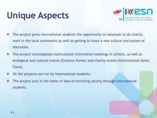 Unique Aspects
The project gives international students the opportunity to volunteer to do charity
work in the local community as well as getting to know a new culture and system of
education.
The project encompasses multicultural information meetings in schools, as well as
ecological and cultural events (Erasmus Forest) and charity events (International Santa
Claus).
All the projects are run by international students.
The project acts in the name of idea of enriching society through international
students.
11
 