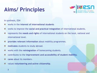 Aims/ Principles
In synthesis, ESN
works in the interest of international students
works to improve the social and practical integration of international students.
represents the needs and rights of international students on the local, national and
international level.
provides relevant information about mobility programmes.
motivates students to study abroad.
works with the reintegration of homecoming students.
contributes to the improvement and accessibility of student mobility.
cares about its members.
values volunteering and active citizenship.
3
 