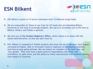 ESN Bilkent
ESN Bilkent consists of 15 active volunteers from 12 different study fields.
We are responsible for those of you from far off lands who are attending Bilkent
University as full time or exchange students. Our job is to acclimate you to life here at
Bilkent, Ankara, and Turkey in general.
We work out of the Student Registrar's Office, which allows us to liaise with the
school administration, so that you don't have to.
ESN Bilkent is composed of Turkish students who know the lay of the land, have a good
command of English, able to formulate creative responses to developing situations,
and have an easy-going attitude. But we expect our members to be more than just
"tour-guides". They must have a good sense of responsibility, discipline, self-
confidence, an open mind, and the ability to freely communicate with students coming
from dozens of countries.
6
 