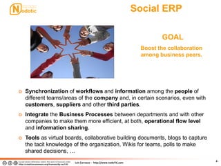 Luis Carrasco - http://www.nodoTIC.com
Social ERP
4
GOAL
Boost the collaboration
among business peers.
o Synchronization of workflows and information among the people of
different teams/areas of the company and, in certain scenarios, even with
customers, suppliers and other third parties.
o Integrate the Business Processes between departments and with other
companies to make them more efficient, at both, operational flow level
and information sharing.
o Tools as virtual boards, collaborative building documents, blogs to capture
the tacit knowledge of the organization, Wikis for teams, polls to make
shared decisions, …
 