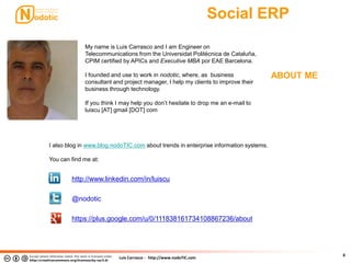 Luis Carrasco - http://www.nodoTIC.com
Social ERP
8
ABOUT ME
My name is Luis Carrasco and I am Engineer on
Telecommunications from the Universidat Politécnica de Cataluña,
CPIM certified by APICs and Executive MBA por EAE Barcelona.
I founded and use to work in nodotic, where, as business
consultant and project manager, I help my clients to improve their
business through technology.
If you think I may help you don’t hesitate to drop me an e-mail to
luiscu [AT] gmail [DOT] com
http://www.linkedin.com/in/luiscu
@nodotic
https://plus.google.com/u/0/111838161734108867236/about
I also blog in www.blog.nodoTIC.com about trends in enterprise information systems.
You can find me at:
 