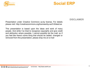 Luis Carrasco - http://www.nodoTIC.com
Social ERP
9
DISCLAIMER
Presentation under Creative Commons sa-by license. For details
please visit: http://creativecommons.org/licenses/by-sa/3.0/deed.es
This presentation is based upon the ideas and work of many
people. And while I’ve tried to recognize copyrights and give credit
and attribution where possible, I cannot possibly list the mall, so if
you feel like there’s some thing that should be added, changed or
removed from this presentation, please drop me an e-mail
 