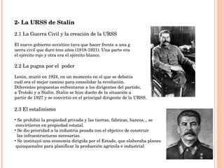 2- La URSS de Stalin 2.1 La Guerra Civil y la creación de la URSS El nuevo gobierno soviético tuvo que hacer frente a una g uerra civil que duró tres años (1918-1921). Una parte era  el ejército rojo y otra era el ejército blanco. 2.2 La pugna por el  poder Lenin, murió en 1924, en un momento en el que se debatía  cuál era el mejor camino para consolidar la revolución.  Diferentes propuestas enfrentaron a los dirigentes del partido,  a Trotski y a Stalin. Stalin se hizo dueño de la situación a  partir de 1927 y se convirtió en el principal dirigente de la URSS.  2.3 El estalinismo Se prohibió la propiedad privada y las tierras, fábricas, bancos.., se  convirtieron en propiedad estatal.  Se dio prioridad a la industria pesada con el objetivo de construir las infraestructuras necesarias. Se instituyó una economía dirigida por el Estado, que elaboraba planes  quinquenales para planificar la producción agrícola e industrial 