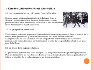 3- Estados Unidos: los felices años veinte 3.1 Las consecuencias de la Primera Guerra Mundial Estados unidos salió muy beneficiado de la Primera Guerra  Mundial. Durante el conflicto, la venta de alimentos, armas y  productos industriales a los aliados facilitó que el país acumulase la mitad de las reservas mundiales del oro. 3.2 La prosperidad americana E crecimiento americano se prolongó durante los diez años que siguieron al fin de la guerra: fue la década de la “prosperidad” y de la consolidación de un “ modo de vida americano” La expansión de Estados Unidos se basó en una profunda transformación en el proceso de producción de bienes, dominado por la innovación técnica. La prosperidad se reflejó en un gran auge de la Bolsa. 3.3 La crisis de la superproducción La prosperidad no benefició a todos por igual. Los campesinos fueron los primeros perjudicados. Después del conflicto las exportaciones disminuyeron y el mercado americano no podía absorber toda la producción. En la industria ocurrió un fenómeno similar. 