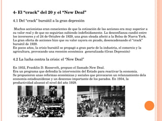 4- El “crack” del 20 y el “New Deal” 4.1 Del “crack” bursátil a la gran depresión Muchos accionistas eran conscientes de que la cotización de las acciones era muy superior a su valor real y de que no seguirían subiendo indefinidamente. La desconfianza cundió entre los inversores y el 24 de Octubre de 1929, una gran oleada afectó a la Bolsa de Nueva York. La gran oferta de acciones hizo que su valor cayera en picado, desencadenando el “crack” bursátil de 1929. En pocos años, la crisis bursátil se propagó a gran parte de la industria, el comercio y la agricultura, provocando una recesión económica  generalizada (Gran Depresión) 4.2 La lucha contra la crisis: el “New Deal” En 1932, Franklin D. Roosevelt, propuso el llamado New Deal. Era un programa que defendía la intervención del Estado para reactivar la economía. Se propusieron unas reformas económicas y sociales que provocaron un relanzamiento dela economía estadounidense y un descenso importante de los parados. En 1934, la productividad alcanzó el nivel del año 1929. 