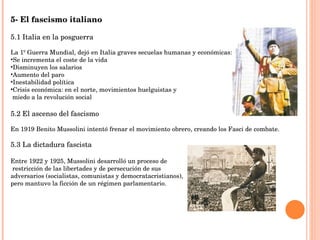 5- El fascismo italiano 5.1 Italia en la posguerra La 1º Guerra Mundial, dejó en Italia graves secuelas humanas y económicas: Se incrementa el coste de la vida Disminuyen los salarios Aumento del paro Inestabilidad política Crisis económica: en el norte, movimientos huelguistas y  miedo a la revolución social 5.2 El ascenso del fascismo En 1919 Benito Mussolini intentó frenar el movimiento obrero, creando los Fasci de combate. 5.3 La dictadura fascista Entre 1922 y 1925, Mussolini desarrolló un proceso de restricción de las libertades y de persecución de sus  adversarios (socialistas, comunistas y democratacristianos),  pero mantuvo la ficción de un régimen parlamentario. 