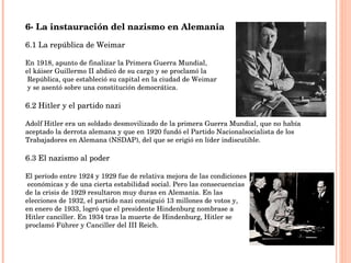 6- La instauración del nazismo en Alemania 6.1 La república de Weimar En 1918, apunto de finalizar la Primera Guerra Mundial,  el káiser Guillermo II abdicó de su cargo y se proclamó la República, que estableció su capital en la ciudad de Weimar y se asentó sobre una constitución democrática. 6.2 Hitler y el partido nazi Adolf Hitler era un soldado desmovilizado de la primera Guerra Mundial, que no había aceptado la derrota alemana y que en 1920 fundó el Partido Nacionalsocialista de los Trabajadores en Alemana (NSDAP), del que se erigió en líder indiscutible. 6.3 El nazismo al poder El período entre 1924 y 1929 fue de relativa mejora de las condiciones económicas y de una cierta estabilidad social. Pero las consecuencias  de la crisis de 1929 resultaron muy duras en Alemania. En las  elecciones de 1932, el partido nazi consiguió 13 millones de votos y,  en enero de 1933, logró que el presidente Hindenburg nombrase a  Hitler canciller. En 1934 tras la muerte de Hindenburg, Hitler se  proclamó Führer y Canciller del III Reich. 
