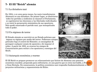 7-  El III “Reich” alemán 7.1 La dictadura nazi En 1934, y en unos pocos meses, los nazis transformaron  Alemania en una dictadura. En primer lugar, se disolvieron todos los partidos y sindicatos se clausuró el Parlamento, se suprimieron las elecciones y las libertades individuales  y se inició la persecución sistemática de sus opositores.  Solo quedó autorizado el partido nazi, que monopolizaba  todo el poder. 7.2 Un régimen de terror El Estado alemán se convirtió en un Estado policiaco que impuso su régimen por medio del terror. Poderosos cuerpos  policiales bajo el control de Himmler, es encargaban de  perseguir cualquier conato de oposición y de imponer el  orden. A partir de 1933, se crearon los campos de  Concentración para recluir a los opositores y enemigos del  Reich. 7.3 Autarquía económica y rearme El III Reich se propuso promover un relanzamiento que hiciese de Alemana una potencia económica mundial, preparada para enfrentarse, en una guerra que es creía inevitable, a Francia y Gran Bretaña. En consecuencia, la política económica nazi respondía fundamentalmente a los proyectos militaristas y expansionistas de Hitler. 