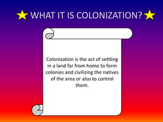 WHAT IT IS COLONIZATION?Colonization is the act of settling in a land far from home to form colonies and civilizing the natives of the area or also to control them.