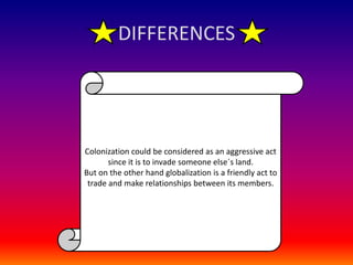 DIFFERENCESColonization could be considered as an aggressive act since it is to invade someone else´s land.But on the other hand globalization is a friendly act to trade and make relationships between its members.