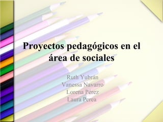 Proyectos pedagógicos en el área de sociales Ruth Yubrán Vanessa Navarro Lorena Pérez Laura Perea  