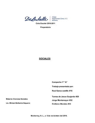 Monterrey, N. L., a 8 de noviembre del 2010.
Materia:Ciencias Sociales
Lic. Miriam Bellanira Vaquero
Ciclo Escolar 2010-2011
Preparatoria
SOCIALES
Campeche 1º “A”
Trabajo presentado por:
Raul Garza castillo #16
Tomas de Jesus Guajardo #20
Jorge Montemayor #32
Emiliano Morales #33
Tomas Ochoa # 35
 