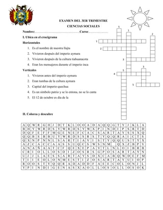 EXAMEN DEL 3ER TRIMESTRE
                                     CIENCIAS SOCIALES                               5
                                                                                     R       1
Nombre:……………………………………Curso:………………
                                                                                     A       T                   2
I. Ubica en el crucigrama                                                            Z       I                   C
                                                             1       C   O   C   H   A   B   A   M   B   A       H
Horizontales
                                                                                             H                   U
    1. Es el nombre de nuestra llajta                                2   Q   U   E   C   H   U   A               L
                                                                                             A                   L
    2. Vivieron después del imperio aymara
                                                                                             N                   P
    3. Vivieron después de la cultura tiahuanacota                                       3   A   Y   M   A   R   A
                                                                                             C
    4. Eran los mensajeros durante el imperio inca
                                                                                             O           3
Verticales                                                                               5   T           C
                                                                                 4   C   H   A   S   Q   U   I
    1. Vivieron antes del imperio aymara
                                                                                         I               Z
    2. Eran tumbas de la cultura aymara                                                  M               C
                                                                                         N       5   C   O   L   O   N
    3. Capital del imperio quechua
                                                                                         O
    4. Es un símbolo patrio y se lo entona, no se lo canta                               N
                                                                                         A
    5. El 12 de octubre es día de la
                                                                                         C
                                                                                         I
                                                                                         O
                                                                                         N
II. Colorea y descubre                                                                   A
                                                                                         L

A   Q   W    R   G   H   J   D   T   K   L   O   O   A   D       A       Q   Q   G   T   Y   J   K   L   A
B   H   Y    W   R   D   S   Y   W   R   D   S   Y   W   X       P       I   N   D   I   P   S   R   T   D
D   Q   F    E   F   F   M   G   E   N   E   F   C   A   C       S       A   R   T   A   Y   S   S   X   Q
Q   Q   B    S   B   B   U   Y   W   R   D   S   S   R   S       T       Y   Q   Q   R   A   I   C   T   S
Q   X   N    P   N   N   L   S   A   R   T   I   A   V   I       S       T   Y   Q   Q   U   S   T   Y   X
A   Z   C    A   C   C   A   A   S   S   U   Q   C   S   W       S       N   M       Q   X   Z   B   P   V
A   N   A    Ñ   A   A   T   C   F   Q   E   X   E   P   A       V       T   L   N   L   O   I   B   R   B
C   R   I    O   L   L   O   S   D   I   Z   O   S   R   S       G       P   O   S   A   R   T   A   Y   N
U   J   J    L   A   E   S   S   A   R   T   A   Y   S   D       X       C   A   B   Q   W   D   E   F   M
T   I   I    E   O   L   O   N   M   E   S   T   I   Z   O       S       A   R   T   A   Y   U   I   O   P
R   O   O    S   T   Y   Q   Q   R   A   D   A   D   D   F       A       E   E   C   O   L   O   N   J   L
Y   P   I    N   D   I   G   E   N   A   S   X   A   O   L       L       O   S   O   L   L   O   S   O   K
 