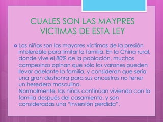 CUALES SON LAS MAYPRES
          VICTIMAS DE ESTA LEY
 Lasniñas son las mayores víctimas de la presión
 intolerable para limitar la familia. En la China rural,
 donde vive el 80% de la población, muchos
 campesinos opinan que sólo los varones pueden
 llevar adelante la familia, y consideran que sería
 una gran deshonra para sus ancestros no tener
 un heredero masculino.
 Normalmente, las niñas continúan viviendo con la
 familia después del casamiento, y son
 consideradas una “inversión perdida”.
 