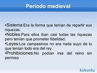 Periodo medieval


Sistema:Era la forma que tenían de repartir sus
●

riquezas.
●Nobles:Para ellos iban casi todas las riquezas

pero tenían que prometer fidelidad.
●Leyes:Los campesinos no era nada suyo de lo

que tenían todo era del rey.
●Prohibiciones:No    podían irse del reino sin
permiso
 