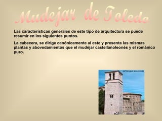 Mudejar  de Toledo Las características generales de este tipo de arquitectura se puede resumir en los siguientes puntos. La cabecera, se dirige canónicamente al este y presenta las mismas plantas y abovedamientos que el mudéjar castellanoleonés y el románico puro. 