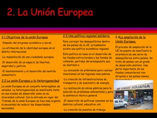 2. La Unión Europea 2.1 Objetivos de la unión Europea -Impulso del progreso económico y social. -La afirmación de la identidad europea en el ámbito internacional. -La implantación de una ciudadanía europea. -El desarrollo de un espacio de libertad, seguridad y justicia. -El mantenimiento y el desarrollo del sentido comunitario. 2.2 La unión Europea y la Heterogeneidad La unión Europea es un conjunto heterogéneo de estados. La heterogeneidad se manifiesta tanto en sus niveles de desarrollo como en su diversidad cultural. Con la entrada en vigor del Tratado de la unión Europea se hizo mas urgente la necesidad de reducir las disparidades nacionales. 2.3 Una política regional solidaria. Para corregir los desequilibrios dentro de los países de la UE, actualmente existe una política económica regional. Esta política se basa en el desarrollo de los fondos estructurales y los fondos de cohesión, partidas del presupuesto que se destinan a: -La concesión de préstamos para realizar inversiones en las regiones mas pobres. -La creación de infraestructuras de transporte y de suministro de energía. -La realización de obras públicas para la solución de problemas ambientales y para la asistencia técnica general. -El desarrollo de políticas comunes en los ámbitos cultural, educativo..etc -La creación de puestos de trabajo. -La concesión de préstamos y subvenciones para ayudar a mantener los sectores agrícola y pesquero comunitario.  2.4 La ampliación de la Unión Europea. El proceso de ampliación de la UE ha puesto de manifiesto la existencia de una serie de desequilibrios entre países. Se trata de países con un grado de desarrollo distinto. Una parte importante de los fondos comunitarios iran dirigidos a los países menos desarrollados. 