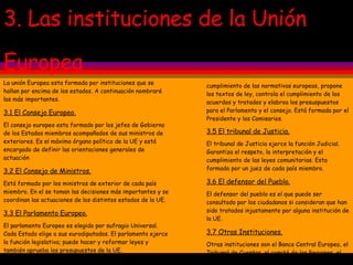 3. Las instituciones de la Unión  Europea La unión Europea esta formada por instituciones que se hallan por encima de los estados. A continuación nombraré las más importantes. 3.1 El Consejo Europeo. El consejo europeo esta formado por los jefes de Gobierno de los Estados miembros acompañados de sus ministros de exteriores. Es el máximo órgano político de la UE y está encargado de definir las orientaciones generales de actuación 3.2 El Consejo de Ministros. Está formado por los ministros de exterior de cada país miembro. En el se toman las decisiones más importantes y se coordinan las actuaciones de los distintos estados de la UE. 3.3 El Parlamento Europeo. El parlamento Europeo es elegido por sufragio Universal. Cada Estado elige a sus eurodiputados. El parlamento ejerce la función legislativa; puede hacer y reformar leyes y también aprueba los presupuestos de la UE. 3.4 La Comisión Europea. La comisión europea ejerce la función ejecutiva. Garantiza el  cumplimiento de las normativas europeas, propone los textos de ley, controla el cumplimiento de los acuerdos y tratados y elabroa los presuspuestos para el Parlamento y el consejo. Está formada por el Presidente y los Comisarios. 3.5 El tribunal de Justicia.   El tribunal de Justicia ejerce la función Judicial. Garantiza el respeto, la interpretación y el cumplimiento de las leyes comunitarias. Esta formado por un juez de cada país miembro. 3.6 El defensor del Pueblo. El defensor del pueblo es el que puede ser consultado por los ciudadanos si consideran que han sido tratados injustamente por alguna institución de la UE. 3.7 Otras Instituciones. Otras instituciones son el Banco Central Europeo, el Tribunal de Cuentas, el comité de las Regiones, el Banco Europeo de Inversiones y el Consejo Económico y Social. 