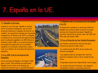 7. España en la UE. 7.1 España en Europa. Cuando se creo Europa  España no estaba entre los países fundadores  que al estar entonces sometida a régimen dictatorial, no cumplía  los requisitos exigidos por los países fundadores. En febrero de 1979 con España en democracia, se abrieron las negociaciones para la adhesión española a la CEE. Estas no acabaron hasta 1986 y se caracterizan por la necesidad de adaptación de la economía española a la economía comunitaria, sobre todo en el ámbito de la producción agraria y pesquera. 7.2 La CEE tras la incorporación Española. Con la entrada de España y Portugal la CEE paso a tener 329 millones de habitantes. España tuvo 8 votos en el Consejo de ministros mientras que la Comisión Europea pasó a estar integrada por 17 comisarios dos de ellos españoles. Tras las ampliaciones en 2004 y 2007 España cuenta con un único Comisario y con 54 diputados en el P. Europeo 7.3 Balance de la incorporación de España a la UE. El desarrollo económico y social que disfruta España hoy en día se debe en parte al propio proceso de integración europeo. España ha recibido fondos de la UE por valor del 0.8% del PIB cada año desde 1987. 7.4 La utilización de los fondos Europeos. Los fondos comunitarios han servido para financiar proyectos tales como: -La construcción del 40% de los tramos de Autovía de España. -Las ampliaciones de aeropuertos, metros, puertos y museos como el de la ciudad de las artes. -Programas educativos importantes como Lingua. -La tarjeta Sanitaria Europea , que asegura tratamiento médico y quirurgico para los españoles en otros estados. -Las restauraciones de monumentos importantes en España. 