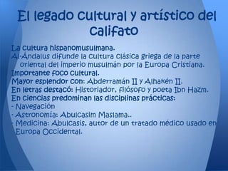 El legado cultural y artístico del
             califato
La cultura hispanomusulmana.
Al-Ándalus difunde la cultura clásica griega de la parte
   oriental del imperio musulmán por la Europa Cristiana.
Importante foco cultural.
Mayor esplendor con: Abderramán II y Alhakén II.
En letras destacó: Historiador, filósofo y poeta Ibn Hazm.
En ciencias predominan las disciplinas prácticas:
- Navegación
- Astronomía: Abulcasim Maslama..
- Medicina: Abulcasis, autor de un tratado médico usado en
  Europa Occidental.
 