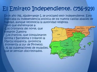 El Emirato Independiente. (756-929)
En el año 756, Abderramán I, se proclamó emir independiente. Esto
implicaba su independencia política de los nuevos califas abasíes de
Bagdad, aunque reconocía la autoridad religiosa.
Tuvo que enfrentarse a:
-Los cristianos del norte, que
tomaron Zamora
- Los francos, que conquistaron
Girona y Barcelona y crearon la
Marca Hispánica. (provincia
 fronteriza al sur de Pirineos).
- A las sublevaciones de muladíes,
que se sentían discriminados.
 