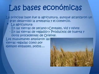 Las bases económicas
La principal base fue la agricultura, aunque alcanzaron un
   gran desarrollo la artesanía y el comercio.
•   La agricultura:
   - En las tierras de secano->Cereales, vid y olivos
   - En las tierras de regadío-> Productos de huerta y
     otros procedentes de Oriente.
Los musulmanes ampliaron las
tierras regadas como por
ejemplo embalses, pozos....
 
