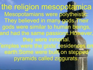 the religion mesopotamica
   Mesopotamians were polytheistic:
   They believed in many gods.Their
  gods were similar to human beings,
 and had the same passions.However,
          they were inmortal.
Temples were the gods' residences on
   earth.Some were built on stepped
       pyramids called ziggurats.
               
 