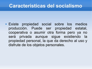 Características del socialismo


   Existe propiedad social sobre los medios
    producción. Puede ser propiedad estatal,
    cooperativa o asumir otra forma pero ya no
    será privada aunque sigue existiendo la
    propiedad personal, la que da derecho al uso y
    disfrute de los objetos personales.
 