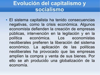 Evolución del capitalismo y
              socialismo
   El sistema capitalista ha tenido consecuencias
    negativas, como la crisis económica. Algunos
    economista defienden la creación de empresas
    públicas, intervención en la legilación y en la
    política    económica.       Los    economistas
    neoliberales prefieren la liberación del sistema
    económico. La aplicación de las políticas
    neoliberales ha provocado que las empresas
    amplíen la compra y venta de sus bienes. Por
    ello se ah producido una globalización de la
    economía.
 
