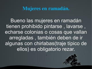 Mujeres en ramadán.

   Bueno las mujeres en ramadán
tienen prohibido pintarse , lavarse ,
echarse colonias o cosas que vallan
  arregladas , también deben de ir
algunas con chirlabas(traje típico de
      ellos) es obligatorio rezar.
                  .
 