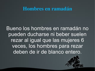 Hombres en ramadán


Bueno los hombres en ramadán no
 pueden ducharse ni beber suelen
  rezar al igual que las mujeres 6
   veces, los hombres para rezar
   deben de ir de blanco entero.
 
