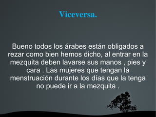 Viceversa.


 Bueno todos los árabes están obligados a
rezar como bien hemos dicho, al entrar en la
 mezquita deben lavarse sus manos , pies y
      cara . Las mujeres que tengan la
 menstruación durante los días que la tenga
         no puede ir a la mezquita .
 