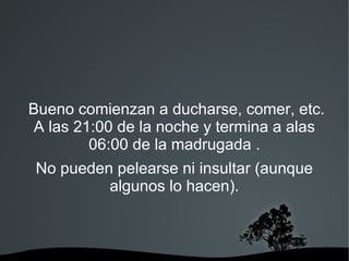 Bueno comienzan a ducharse, comer, etc.
 A las 21:00 de la noche y termina a alas
         06:00 de la madrugada .
 No pueden pelearse ni insultar (aunque
          algunos lo hacen).
 