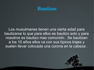 Bautizos


  Los musulmanes tienen una cierta edad para
bautizarse lo que para ellos es bautizo solo y para
 nosotros es bautizo mas comunión . Se bautizan
  a los 10 años ellos va con sus típicos trajes y
suelen llevar colocada una corona en la cabeza .
 