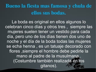 Bueno la fiesta mas famosa y chula de 
            ellos sus bodas.
    La boda es original en ellos algunos lo
celebran cinco días y otros tres , siempre las
  mujeres suelen tener un vestido para cada
 día, pero uno de los días tienen dos uno de
 noche y el día de la boda todas las mujeres
 se echa henna , es un tatuaje decorado con
  flores ,siempre el hombre debe pedirle la
       mano al padre de la musulmana .
     (Costumbre también realizada en los
                   gitanos).
 