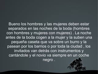 Bueno los hombres y las mujeres deben estar
 separados en las noches de la boda (hombres
con hombres y mujeres con mujeres) . La noche
antes de la boda cogen a la mujer y la suben una
   pequeña caseta que va sobre un burro y la
 pasean por los barrios o por toda la ciudad , los
     invitados van detrás con instrumentos y
  cantándole y el novio va siempre en un coche
                     negro .
 