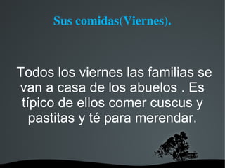 Sus comidas(Viernes).



Todos los viernes las familias se
van a casa de los abuelos . Es
 típico de ellos comer cuscus y
   pastitas y té para merendar.
 