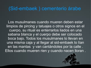 (Sid-embaek ) cementerio árabe

   Los musulmanes cuando mueren deben estar
 limpios de pircing y tatuajes o otros signos en el
    cuerpo, su ritual es enterrarlos liados en una
   sabana blanca y el cuerpo debe ser colocado
   boca bajo. Todos los musulmanes lo llevan en
 una misma caja y al llegar al sid-embaek lo lían
   en las mantas y van cantándoles por la calle .
Ellos cuando mueren rien y cuando nacen lloran .
 